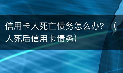 信用卡人死亡债务怎么办？（人死后信用卡债务）