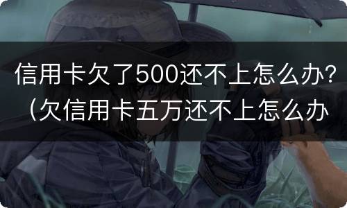 信用卡欠了500还不上怎么办？（欠信用卡五万还不上怎么办）