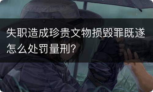失职造成珍贵文物损毁罪既遂怎么处罚量刑?