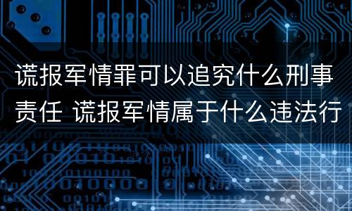 谎报军情罪可以追究什么刑事责任 谎报军情属于什么违法行为