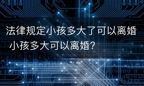 法律规定小孩多大了可以离婚 小孩多大可以离婚?