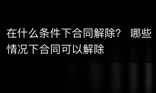 在什么条件下合同解除？ 哪些情况下合同可以解除