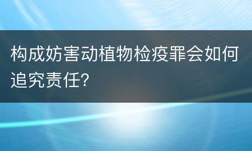 构成妨害动植物检疫罪会如何追究责任？