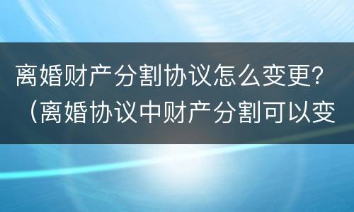 离婚财产分割协议怎么变更？（离婚协议中财产分割可以变更吗）