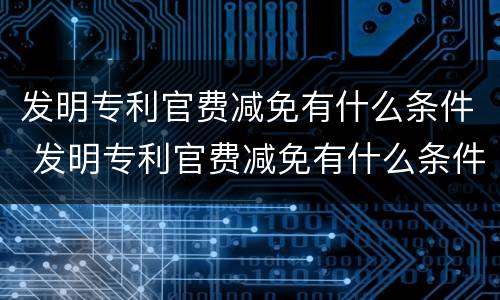 发明专利官费减免有什么条件 发明专利官费减免有什么条件嘛