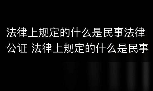 法律上规定的什么是民事法律公证 法律上规定的什么是民事法律公证法