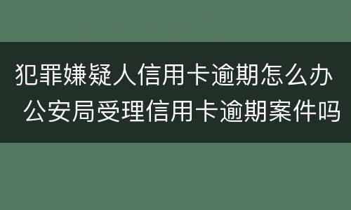 犯罪嫌疑人信用卡逾期怎么办 公安局受理信用卡逾期案件吗