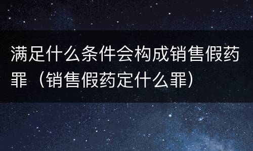 满足什么条件会构成销售假药罪（销售假药定什么罪）