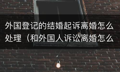 外国登记的结婚起诉离婚怎么处理（和外国人诉讼离婚怎么办理）