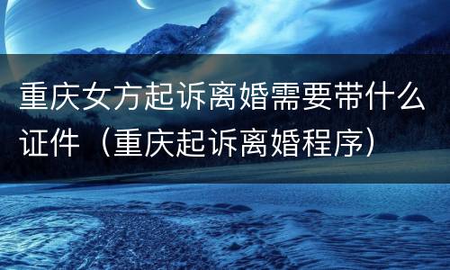 重庆女方起诉离婚需要带什么证件（重庆起诉离婚程序）