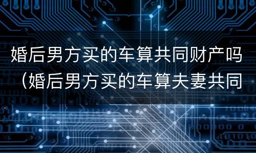 婚后男方买的车算共同财产吗（婚后男方买的车算夫妻共同财产吗）