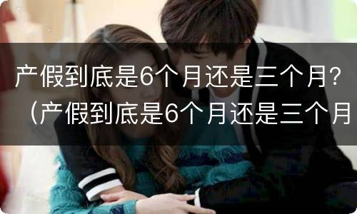 产假到底是6个月还是三个月？（产假到底是6个月还是三个月深圳）