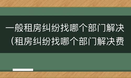 一般租房纠纷找哪个部门解决（租房纠纷找哪个部门解决费用怎么算）