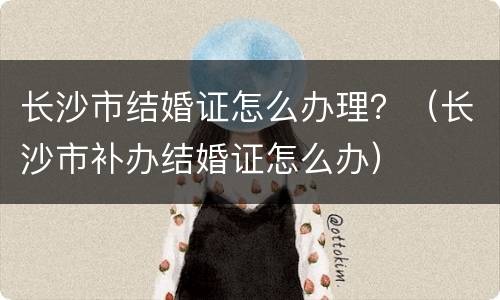 长沙市结婚证怎么办理？（长沙市补办结婚证怎么办）