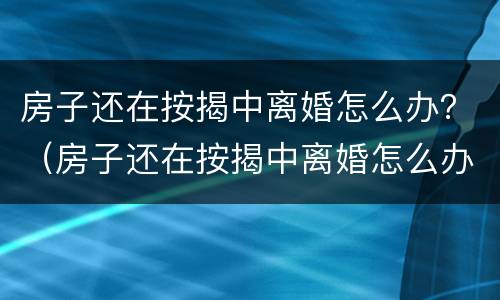 房子还在按揭中离婚怎么办？（房子还在按揭中离婚怎么办理手续）