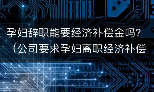 孕妇辞职能要经济补偿金吗？（公司要求孕妇离职经济补偿多少）