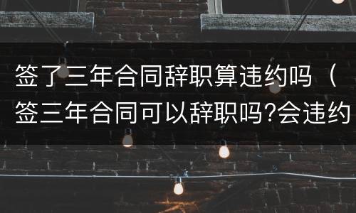签了三年合同辞职算违约吗（签三年合同可以辞职吗?会违约吗）