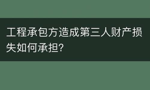 工程承包方造成第三人财产损失如何承担？