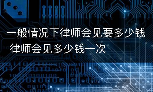 一般情况下律师会见要多少钱 律师会见多少钱一次