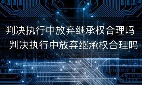 判决执行中放弃继承权合理吗 判决执行中放弃继承权合理吗法律规定