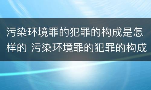 污染环境罪的犯罪的构成是怎样的 污染环境罪的犯罪的构成是怎样的一种