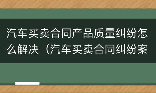 汽车买卖合同产品质量纠纷怎么解决（汽车买卖合同纠纷案例）