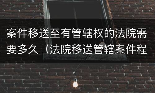 案件移送至有管辖权的法院需要多久（法院移送管辖案件程序多长时间）