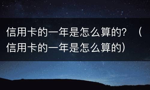 信用卡的一年是怎么算的？（信用卡的一年是怎么算的）