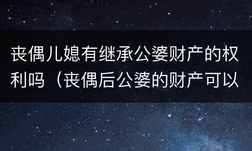 丧偶儿媳有继承公婆财产的权利吗（丧偶后公婆的财产可以继承吗）