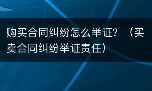 购买合同纠纷怎么举证？（买卖合同纠纷举证责任）