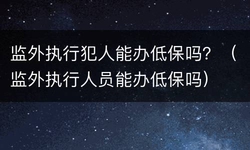 监外执行犯人能办低保吗？（监外执行人员能办低保吗）
