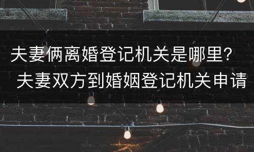 夫妻俩离婚登记机关是哪里？ 夫妻双方到婚姻登记机关申请离婚,不需要查明