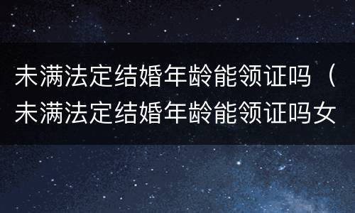 未满法定结婚年龄能领证吗（未满法定结婚年龄能领证吗女）