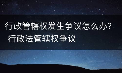 行政管辖权发生争议怎么办？ 行政法管辖权争议