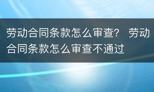 劳动合同条款怎么审查？ 劳动合同条款怎么审查不通过