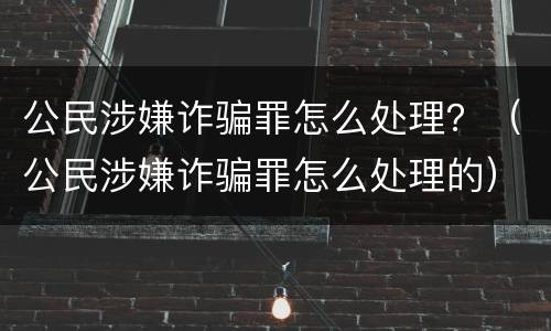 公民涉嫌诈骗罪怎么处理？（公民涉嫌诈骗罪怎么处理的）