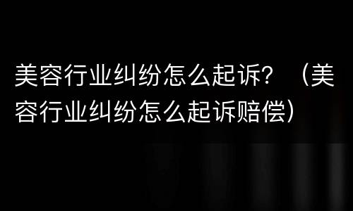 美容行业纠纷怎么起诉？（美容行业纠纷怎么起诉赔偿）