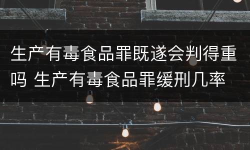 生产有毒食品罪既遂会判得重吗 生产有毒食品罪缓刑几率