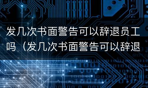 发几次书面警告可以辞退员工吗（发几次书面警告可以辞退员工吗合法吗）