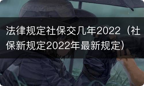 法律规定社保交几年2022（社保新规定2022年最新规定）