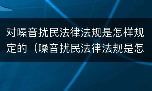 对噪音扰民法律法规是怎样规定的（噪音扰民法律法规是怎样规定的七点算不算扰民）