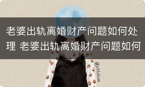 老婆出轨离婚财产问题如何处理 老婆出轨离婚财产问题如何处理呢
