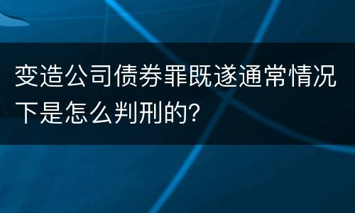 变造公司债券罪既遂通常情况下是怎么判刑的？
