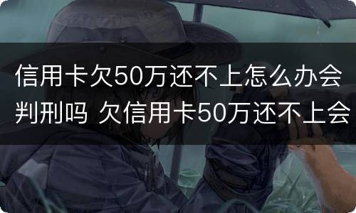 信用卡欠50万还不上怎么办会判刑吗 欠信用卡50万还不上会坐牢吗