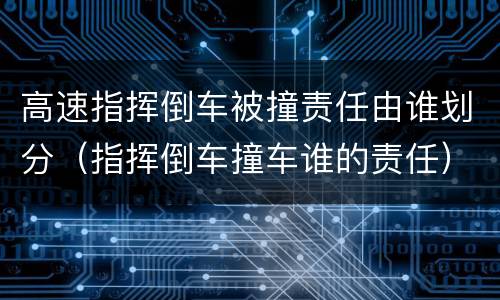高速指挥倒车被撞责任由谁划分（指挥倒车撞车谁的责任）