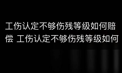 工伤认定不够伤残等级如何赔偿 工伤认定不够伤残等级如何赔偿呢