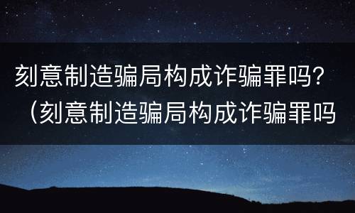 刻意制造骗局构成诈骗罪吗？（刻意制造骗局构成诈骗罪吗判多少年）