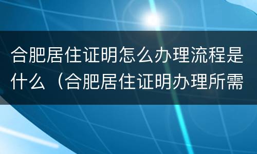 合肥居住证明怎么办理流程是什么（合肥居住证明办理所需材料）