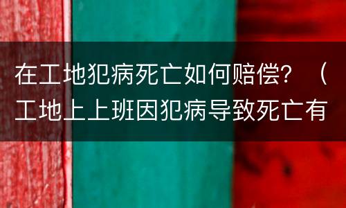 在工地犯病死亡如何赔偿？（工地上上班因犯病导致死亡有赔偿吗）