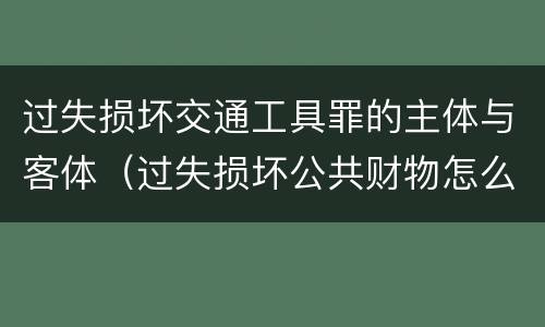 过失损坏交通工具罪的主体与客体（过失损坏公共财物怎么处理）